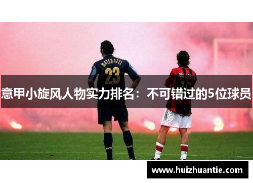 意甲小旋风人物实力排名：不可错过的5位球员